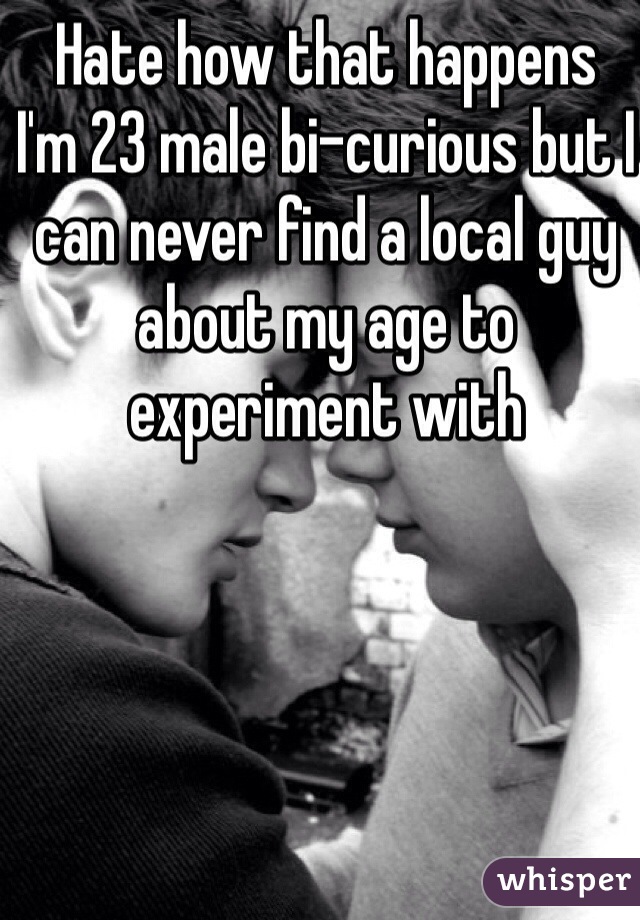 Hate how that happens 
I'm 23 male bi-curious but I can never find a local guy about my age to experiment with