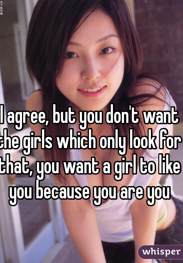 I agree, but you don't want the girls which only look for that, you want a girl to like you because you are you