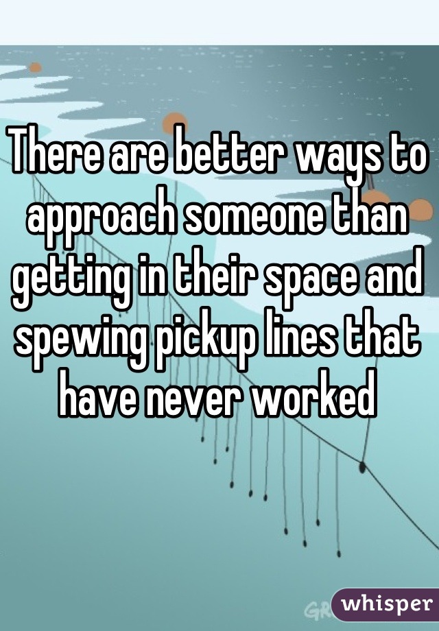There are better ways to approach someone than getting in their space and spewing pickup lines that have never worked