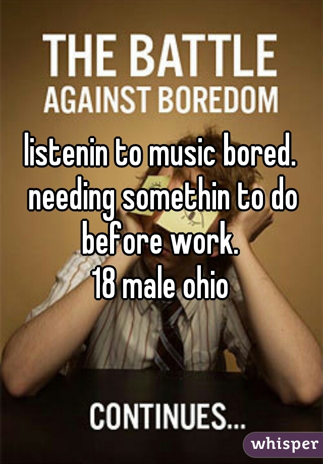 listenin to music bored. needing somethin to do before work. 
18 male ohio