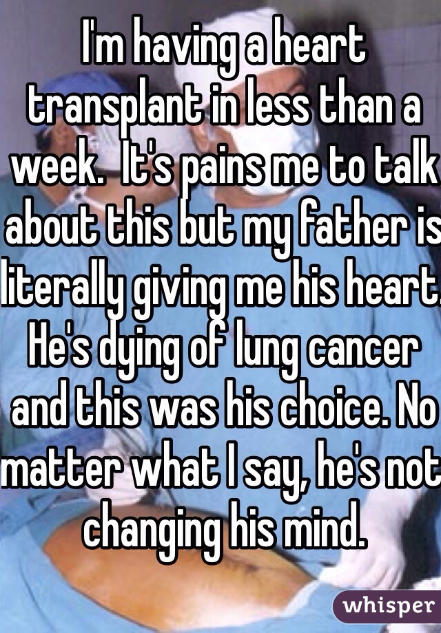 I'm having a heart transplant in less than a week.  It's pains me to talk about this but my father is literally giving me his heart.  He's dying of lung cancer and this was his choice. No matter what I say, he's not changing his mind. 