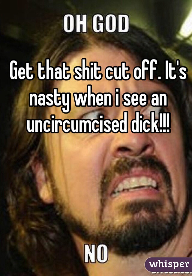 Get that shit cut off. It's nasty when i see an uncircumcised dick!!!