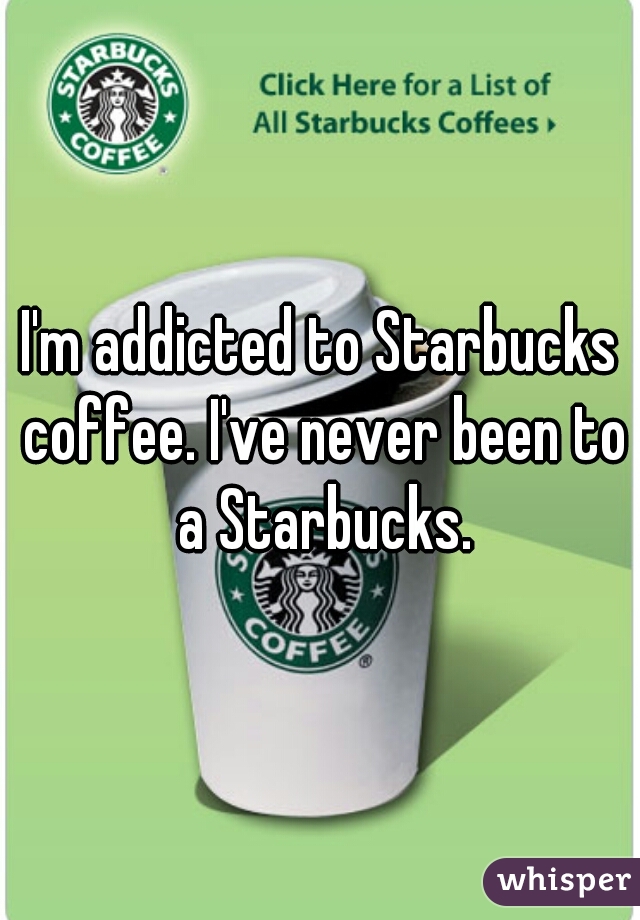 I'm addicted to Starbucks coffee. I've never been to a Starbucks.