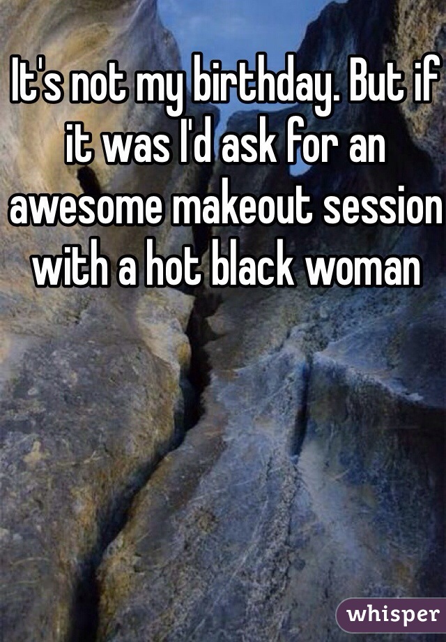 It's not my birthday. But if it was I'd ask for an awesome makeout session with a hot black woman