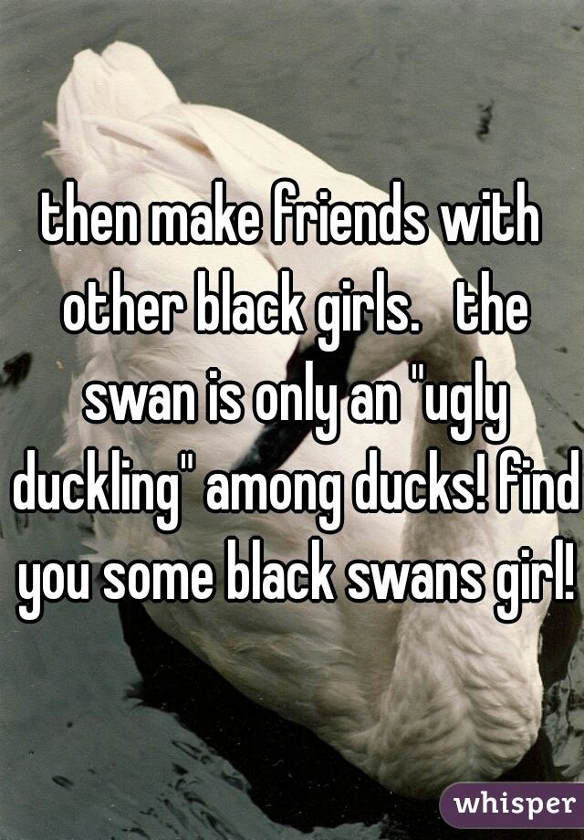 then make friends with other black girls.   the swan is only an "ugly duckling" among ducks! find you some black swans girl!