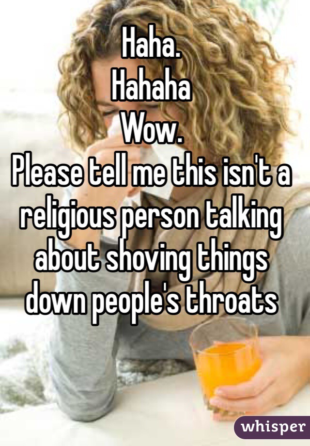Haha.
Hahaha
Wow.
Please tell me this isn't a religious person talking about shoving things down people's throats