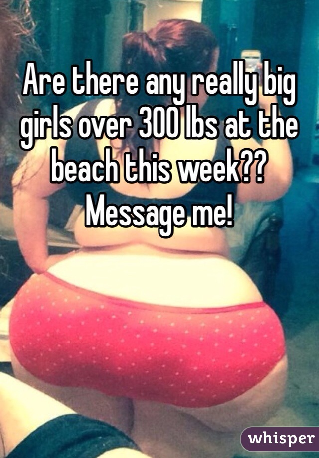 Are there any really big girls over 300 lbs at the beach this week?? Message me!