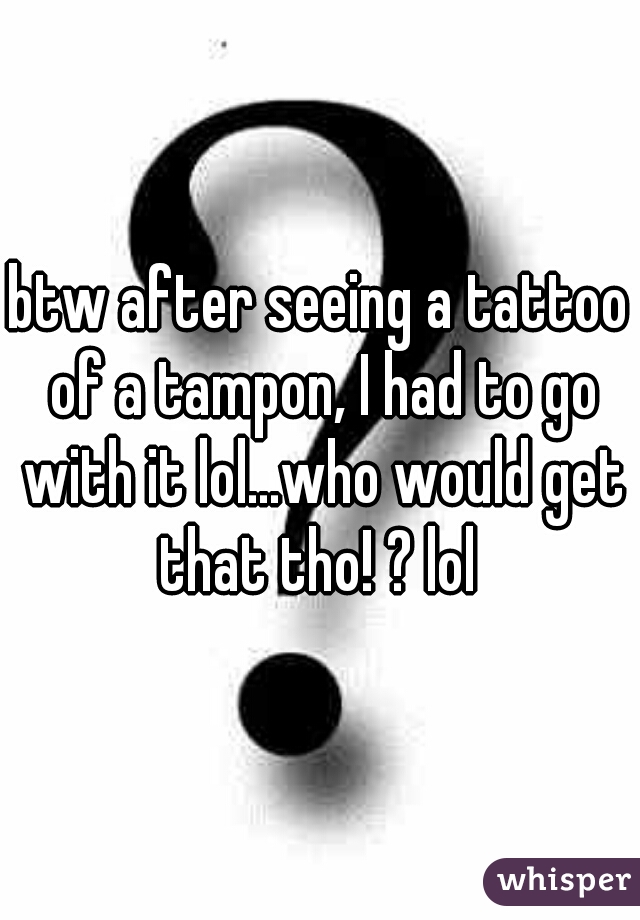 btw after seeing a tattoo of a tampon, I had to go with it lol...who would get that tho! ? lol 