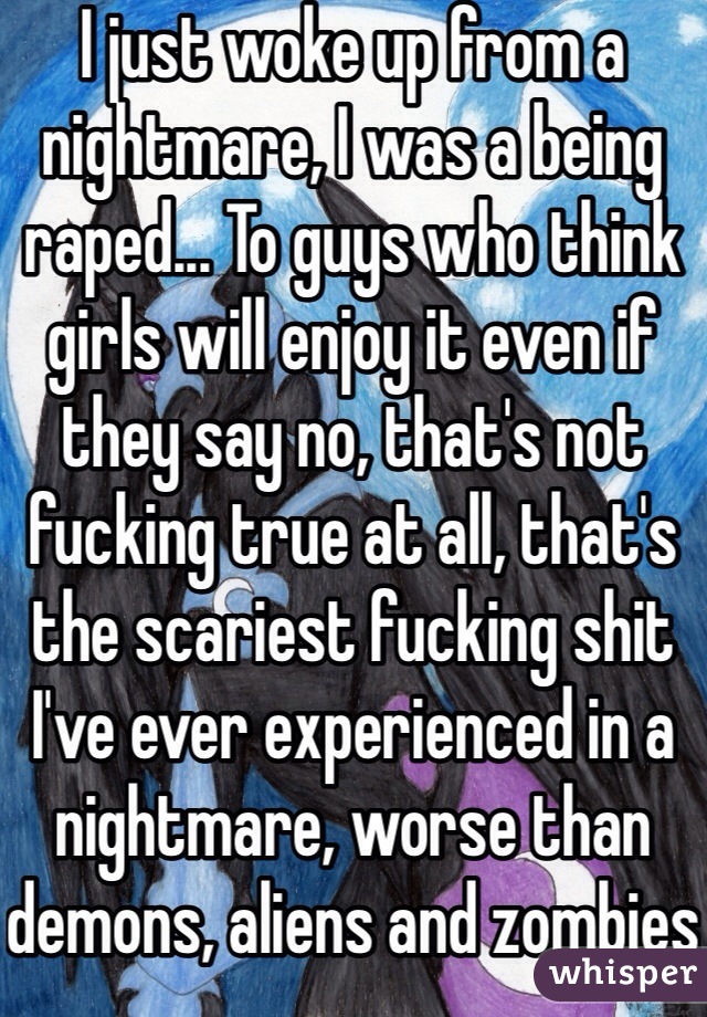 I just woke up from a nightmare, I was a being raped... To guys who think girls will enjoy it even if they say no, that's not fucking true at all, that's the scariest fucking shit I've ever experienced in a nightmare, worse than demons, aliens and zombies