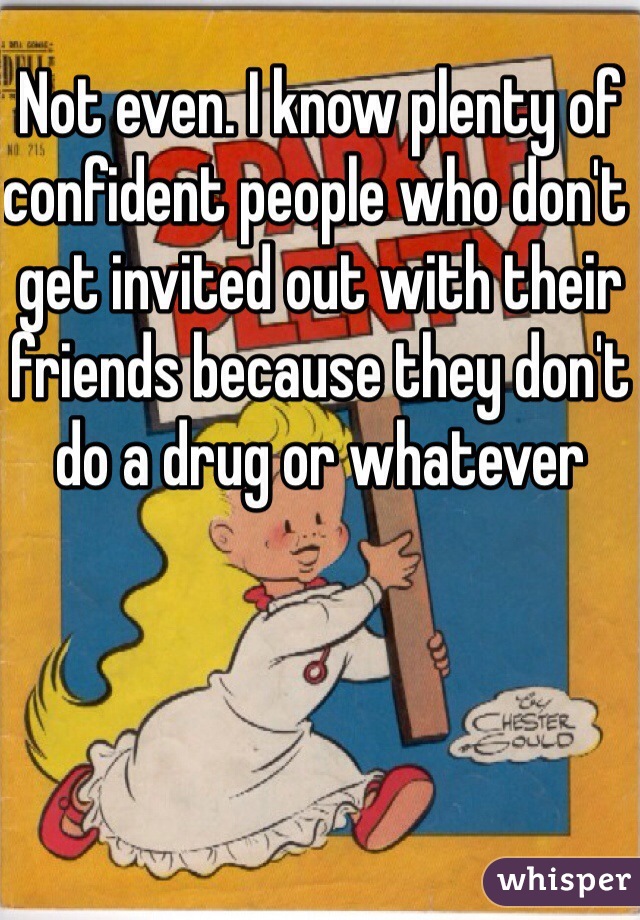 Not even. I know plenty of confident people who don't get invited out with their friends because they don't do a drug or whatever