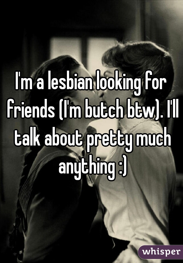 I'm a lesbian looking for friends (I'm butch btw). I'll talk about pretty much anything :)