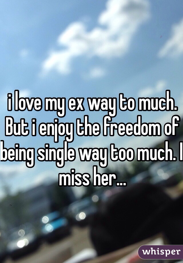 i love my ex way to much. But i enjoy the freedom of being single way too much. I miss her...