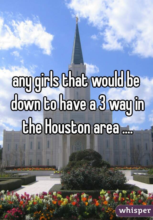 any girls that would be down to have a 3 way in the Houston area ....