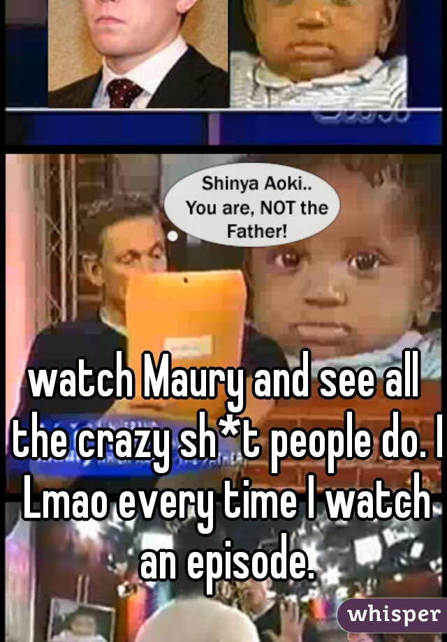 watch Maury and see all the crazy sh*t people do. I Lmao every time I watch an episode.