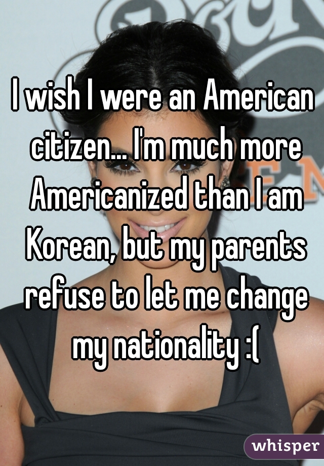 I wish I were an American citizen... I'm much more Americanized than I am Korean, but my parents refuse to let me change my nationality :(