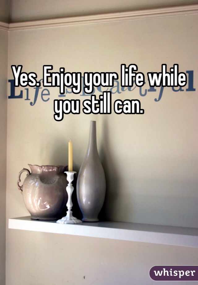 Yes. Enjoy your life while you still can. 