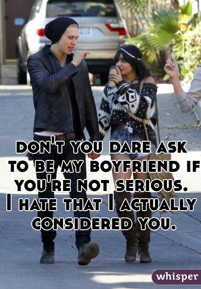 don't you dare ask to be my boyfriend if you're not serious. 
I hate that I actually considered you.
