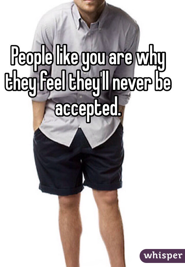 People like you are why they feel they'll never be accepted.
