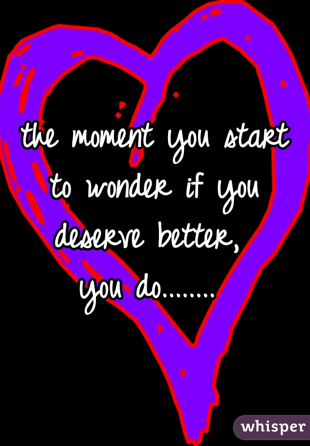 the moment you start
 to wonder if you 
deserve better, 
you do........ 
