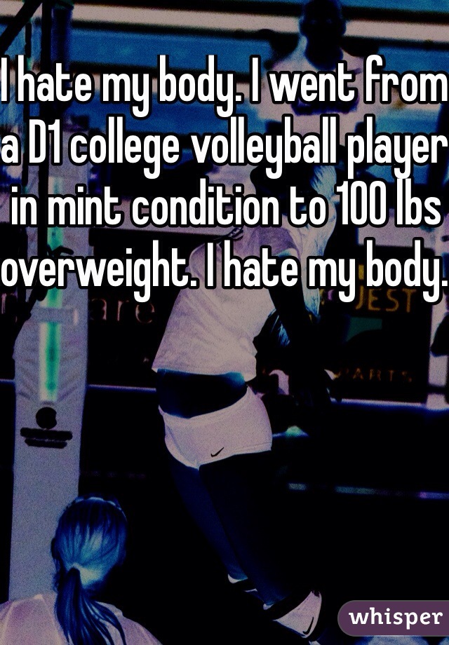 I hate my body. I went from a D1 college volleyball player in mint condition to 100 lbs overweight. I hate my body. 