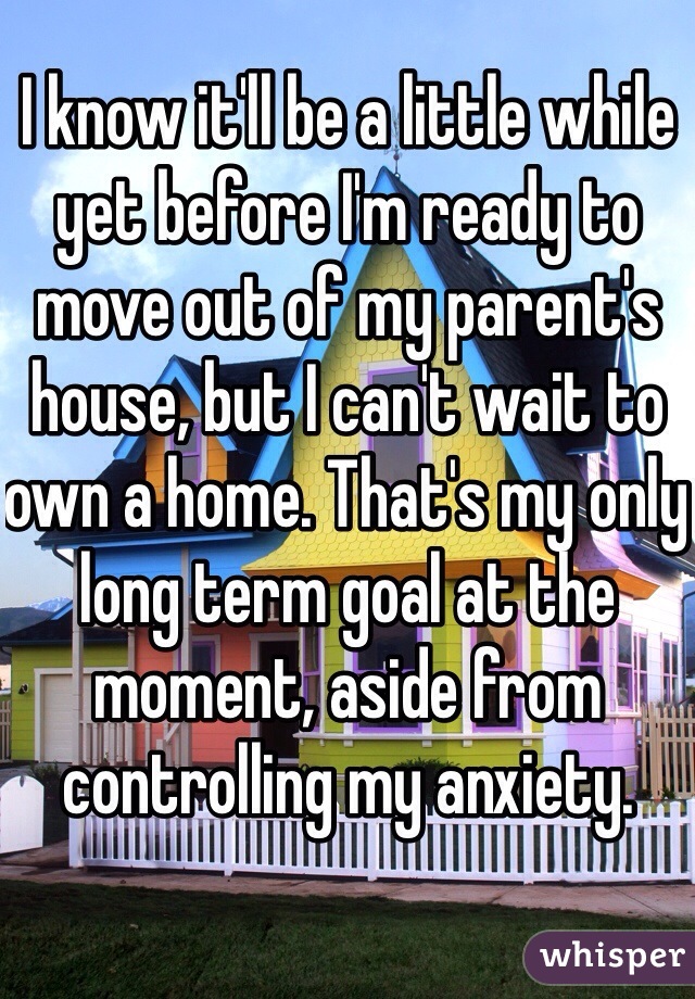 I know it'll be a little while yet before I'm ready to move out of my parent's house, but I can't wait to own a home. That's my only long term goal at the moment, aside from controlling my anxiety. 