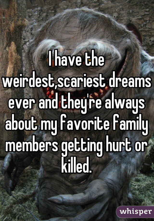 I have the weirdest,scariest dreams ever and they're always about my favorite family members getting hurt or killed.