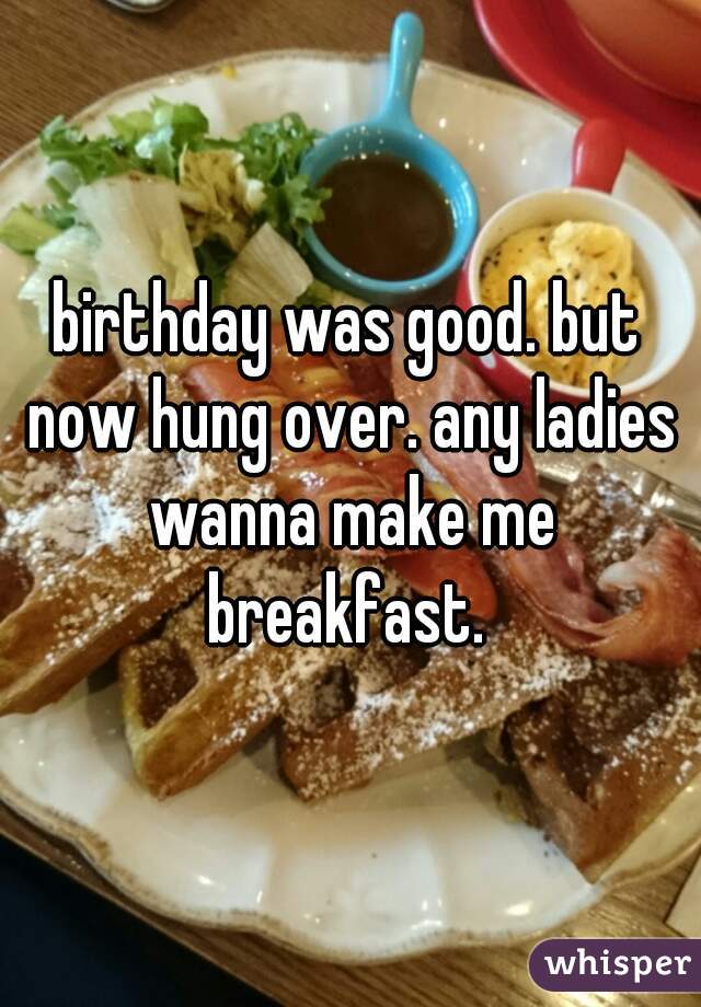 birthday was good. but now hung over. any ladies wanna make me breakfast. 