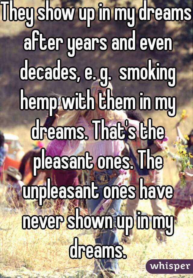 They show up in my dreams after years and even decades, e. g.  smoking hemp with them in my dreams. That's the pleasant ones. The unpleasant ones have never shown up in my dreams.