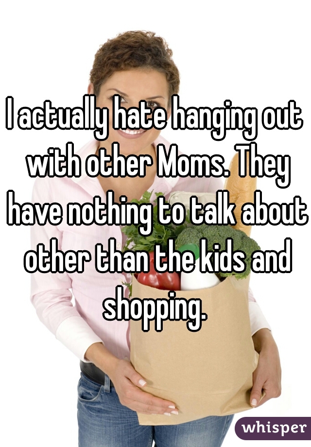 I actually hate hanging out with other Moms. They have nothing to talk about other than the kids and shopping. 