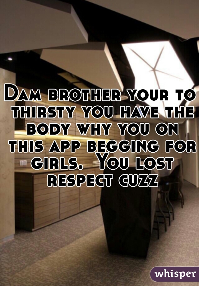 Dam brother your to thirsty you have the body why you on this app begging for girls.  You lost respect cuzz