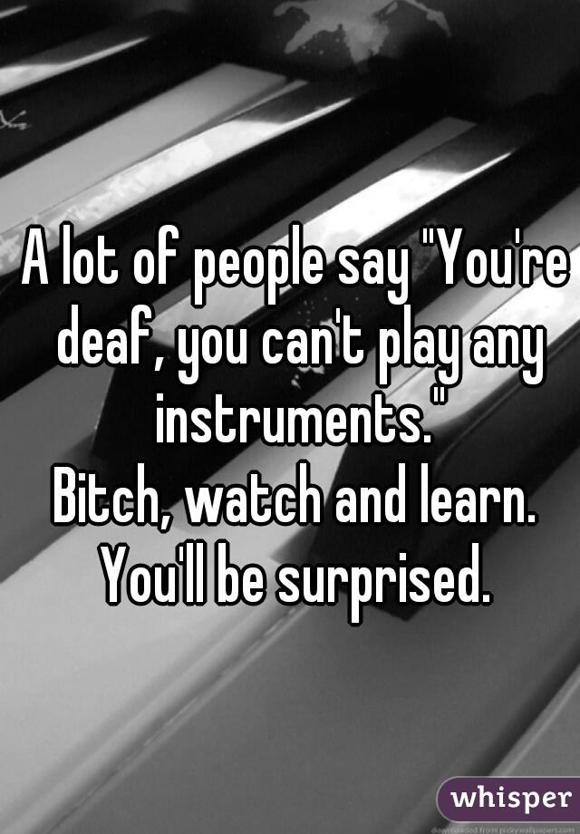 A lot of people say "You're deaf, you can't play any instruments."

Bitch, watch and learn. You'll be surprised. 