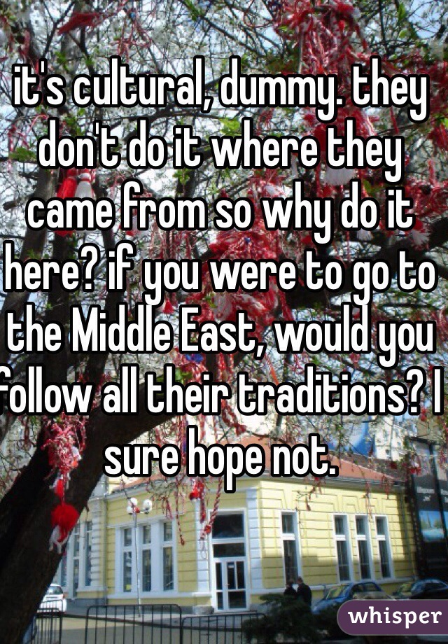 it's cultural, dummy. they don't do it where they came from so why do it here? if you were to go to the Middle East, would you follow all their traditions? I sure hope not.