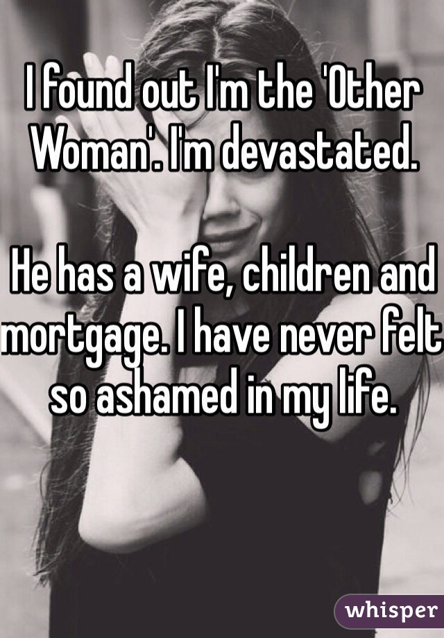 I found out I'm the 'Other Woman'. I'm devastated. 

He has a wife, children and mortgage. I have never felt so ashamed in my life. 