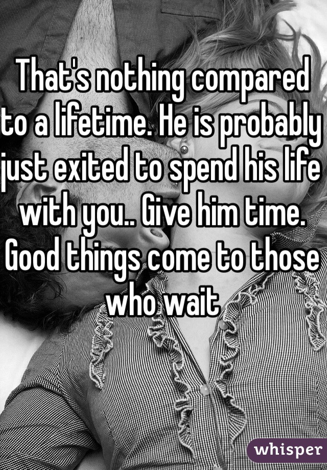 That's nothing compared to a lifetime. He is probably just exited to spend his life with you.. Give him time. Good things come to those who wait