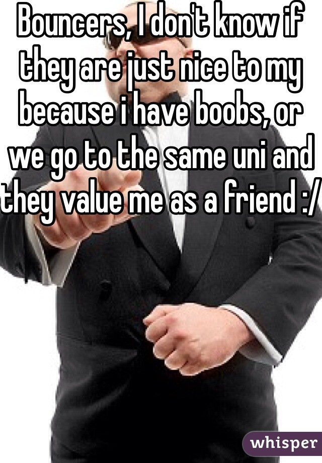 Bouncers, I don't know if they are just nice to my because i have boobs, or we go to the same uni and they value me as a friend :/ 