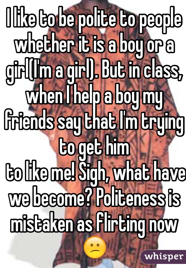 I like to be polite to people whether it is a boy or a girl(I'm a girl). But in class, when I help a boy my friends say that I'm trying to get him
 to like me! Sigh, what have we become? Politeness is mistaken as flirting now 😕