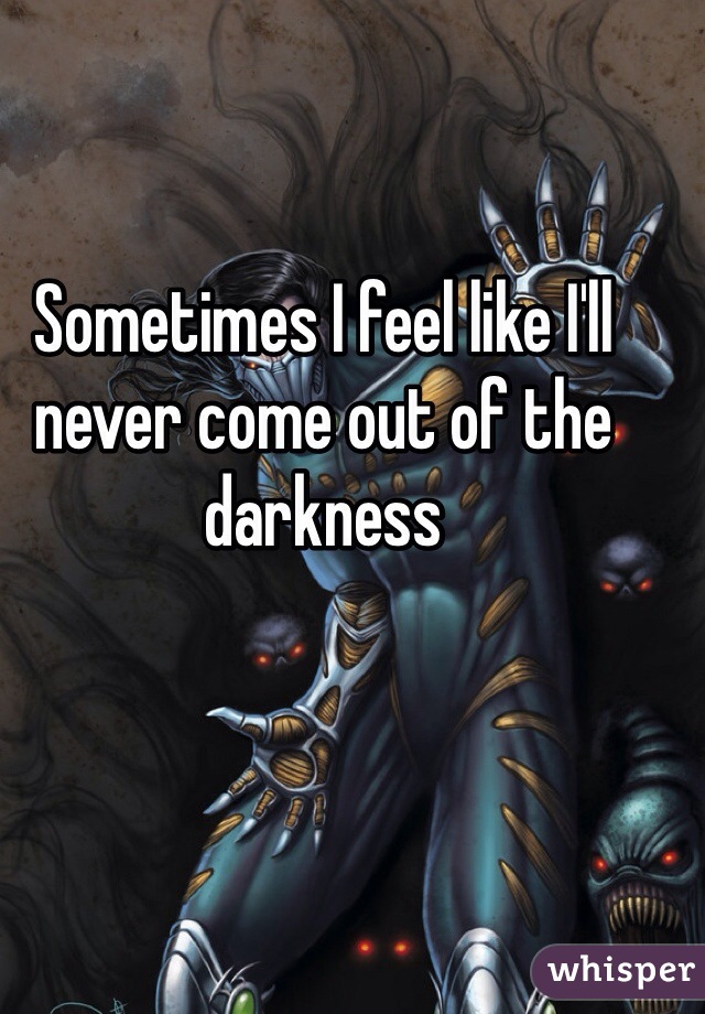 Sometimes I feel like I'll never come out of the darkness