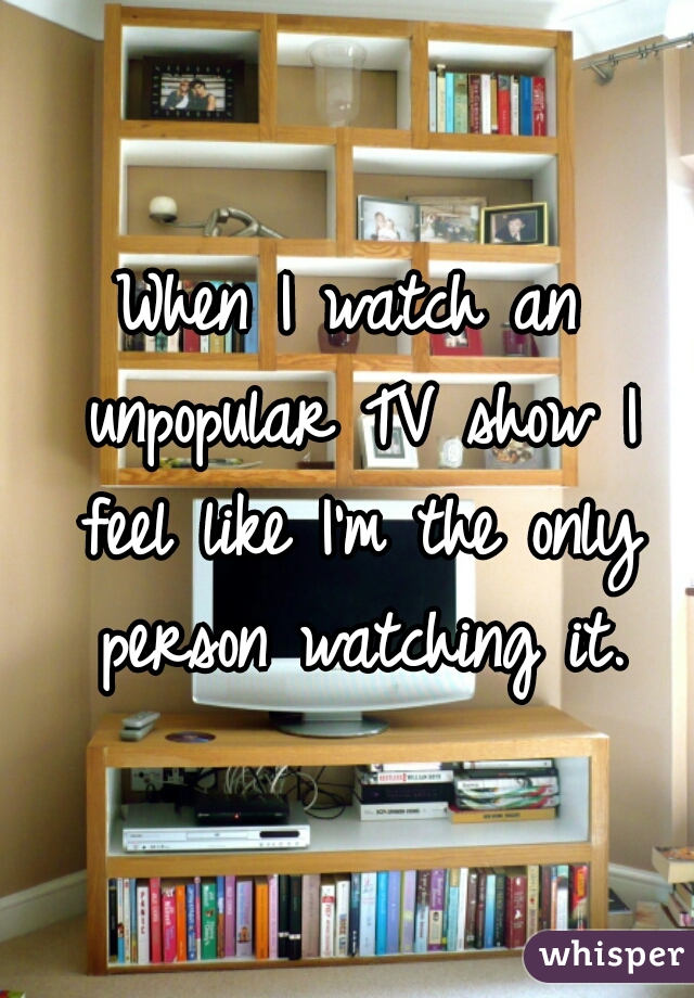 When I watch an unpopular TV show I feel like I'm the only person watching it.
