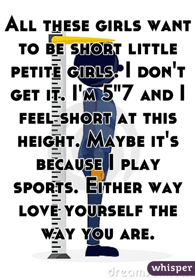 All these girls want to be short little petite girls. I don't get it. I'm 5"7 and I feel short at this height. Maybe it's because I play sports. Either way love yourself the way you are.