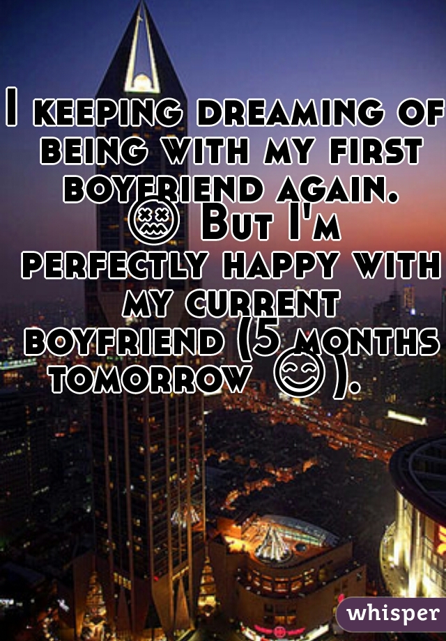 I keeping dreaming of being with my first boyfriend again. 😖 But I'm perfectly happy with my current boyfriend (5 months tomorrow 😊).     