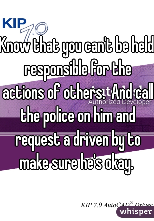 Know that you can't be held responsible for the actions of others.  And call the police on him and request a driven by to make sure he's okay. 
