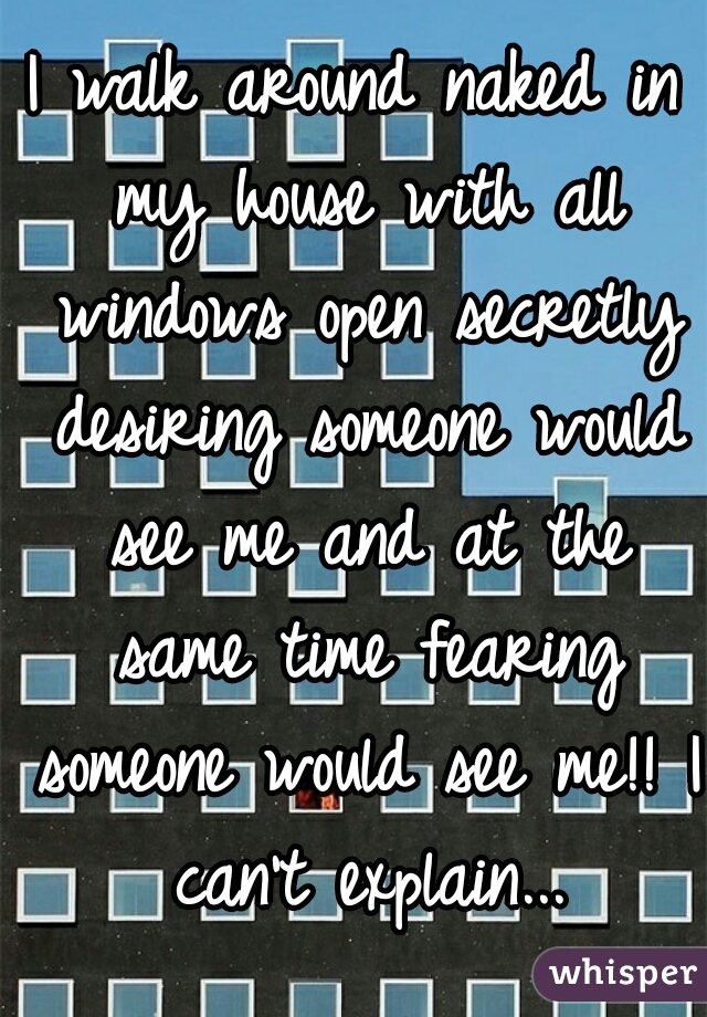 I walk around naked in my house with all windows open secretly desiring someone would see me and at the same time fearing someone would see me!! I can't explain...