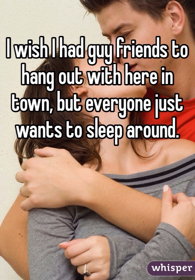 I wish I had guy friends to hang out with here in town, but everyone just wants to sleep around. 