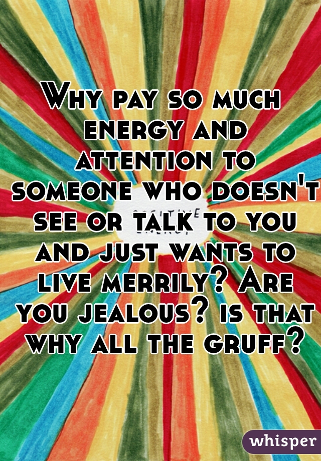 Why pay so much energy and attention to someone who doesn't see or talk to you and just wants to live merrily? Are you jealous? is that why all the gruff?