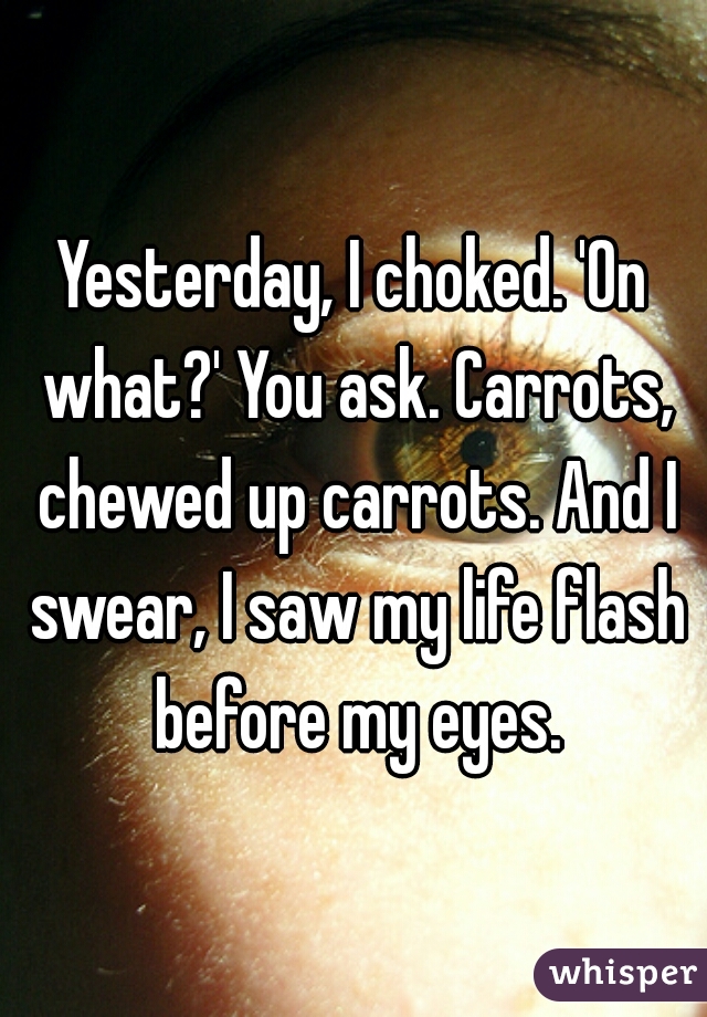 Yesterday, I choked. 'On what?' You ask. Carrots, chewed up carrots. And I swear, I saw my life flash before my eyes.