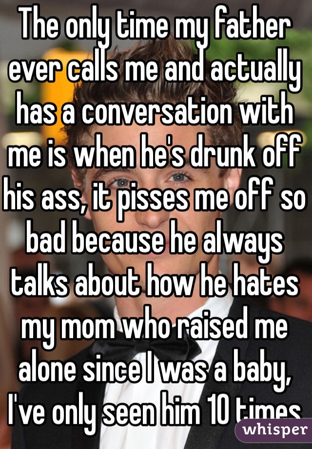 The only time my father ever calls me and actually has a conversation with me is when he's drunk off his ass, it pisses me off so bad because he always talks about how he hates my mom who raised me alone since I was a baby, I've only seen him 10 times max in my whole life -.-