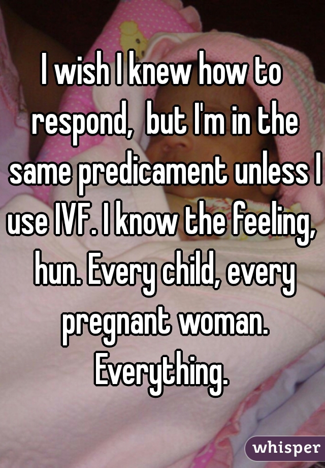 I wish I knew how to respond,  but I'm in the same predicament unless I use IVF. I know the feeling,  hun. Every child, every pregnant woman. Everything. 