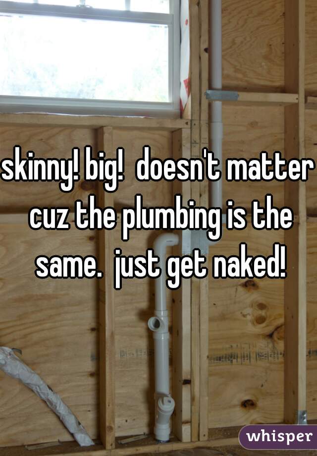 skinny! big!  doesn't matter cuz the plumbing is the same.  just get naked!