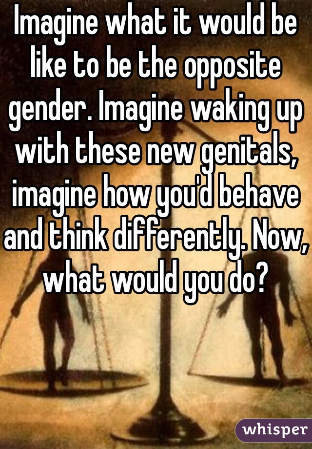 Imagine what it would be like to be the opposite gender. Imagine waking up with these new genitals, imagine how you'd behave and think differently. Now, what would you do?