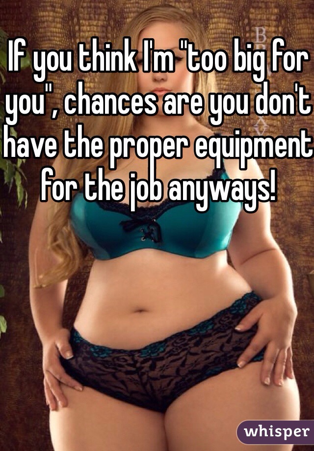 If you think I'm "too big for you", chances are you don't have the proper equipment for the job anyways!